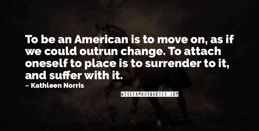 Kathleen Norris Quotes: To be an American is to move on, as if we could outrun change. To attach oneself to place is to surrender to it, and suffer with it.
