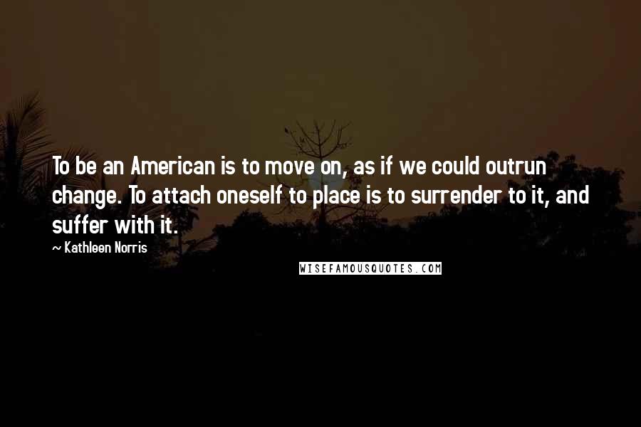 Kathleen Norris Quotes: To be an American is to move on, as if we could outrun change. To attach oneself to place is to surrender to it, and suffer with it.