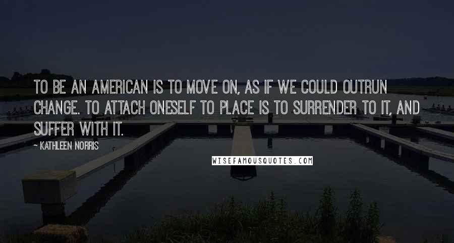 Kathleen Norris Quotes: To be an American is to move on, as if we could outrun change. To attach oneself to place is to surrender to it, and suffer with it.