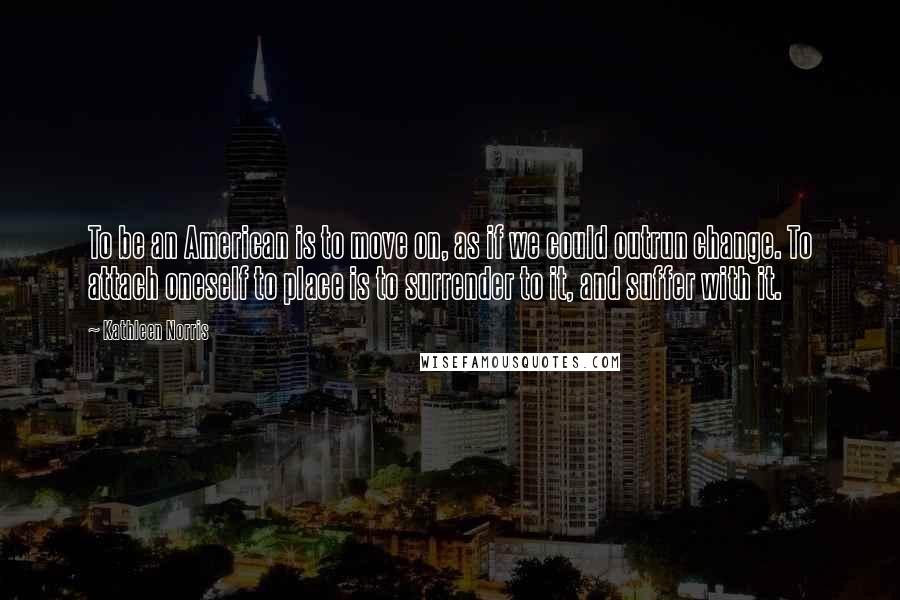 Kathleen Norris Quotes: To be an American is to move on, as if we could outrun change. To attach oneself to place is to surrender to it, and suffer with it.