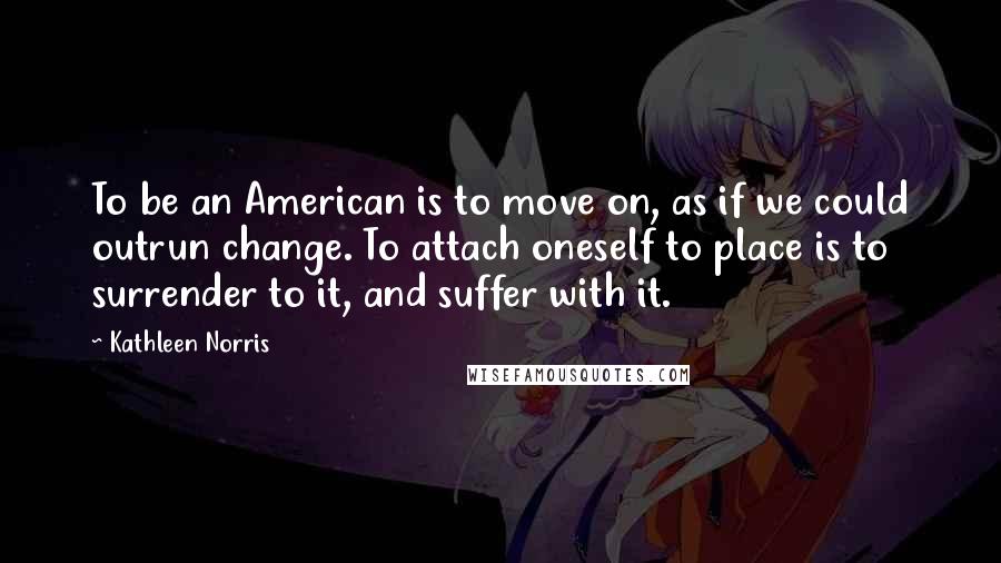 Kathleen Norris Quotes: To be an American is to move on, as if we could outrun change. To attach oneself to place is to surrender to it, and suffer with it.