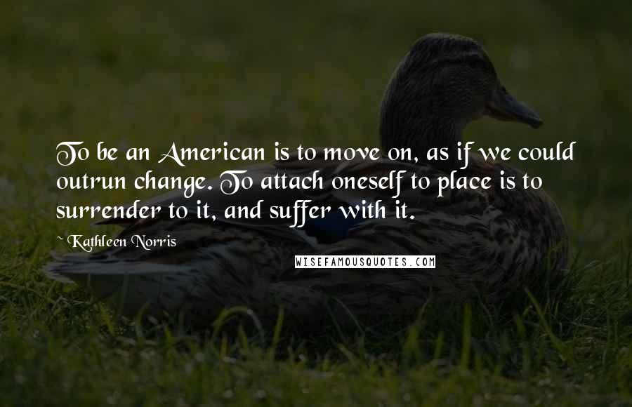 Kathleen Norris Quotes: To be an American is to move on, as if we could outrun change. To attach oneself to place is to surrender to it, and suffer with it.