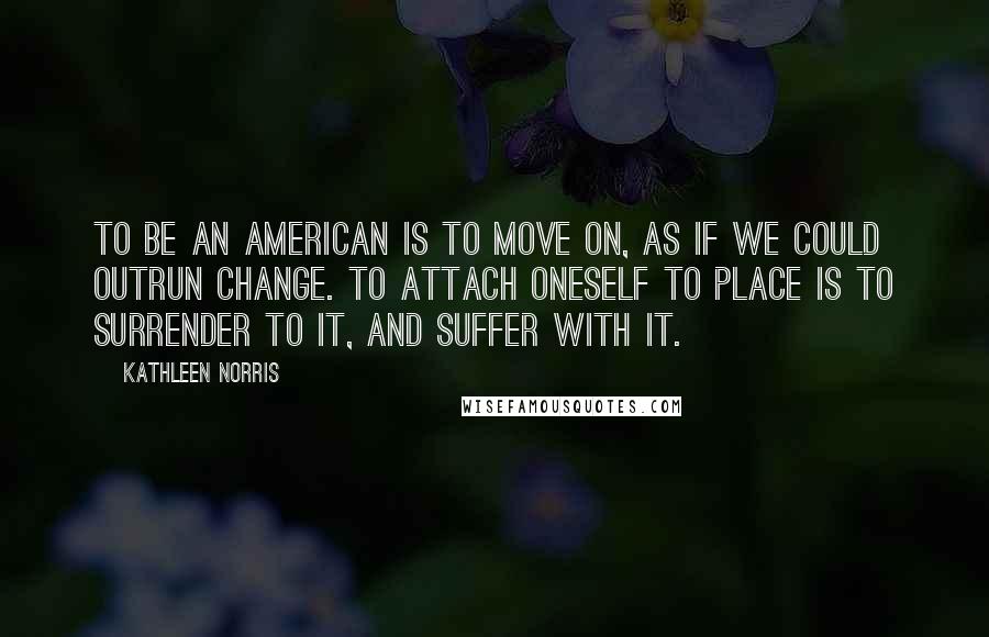 Kathleen Norris Quotes: To be an American is to move on, as if we could outrun change. To attach oneself to place is to surrender to it, and suffer with it.