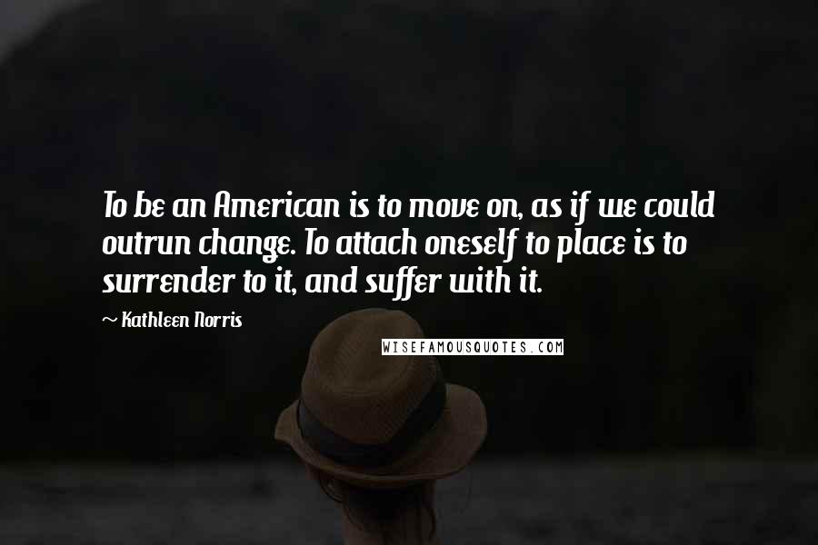 Kathleen Norris Quotes: To be an American is to move on, as if we could outrun change. To attach oneself to place is to surrender to it, and suffer with it.