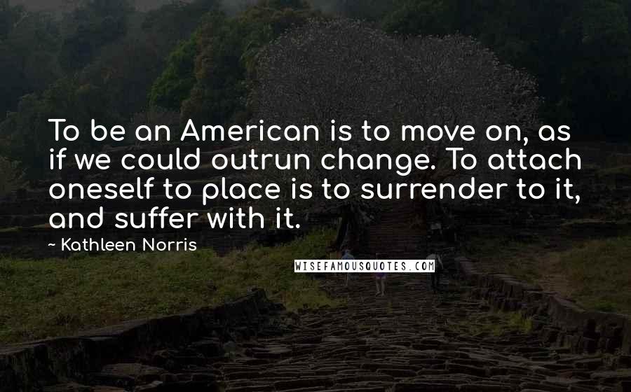 Kathleen Norris Quotes: To be an American is to move on, as if we could outrun change. To attach oneself to place is to surrender to it, and suffer with it.