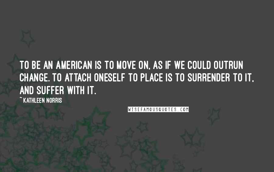 Kathleen Norris Quotes: To be an American is to move on, as if we could outrun change. To attach oneself to place is to surrender to it, and suffer with it.
