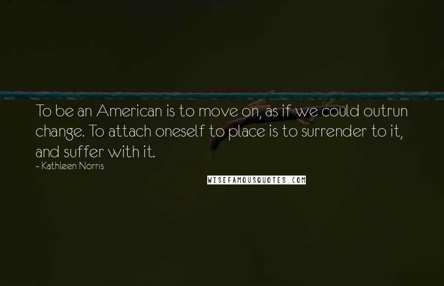 Kathleen Norris Quotes: To be an American is to move on, as if we could outrun change. To attach oneself to place is to surrender to it, and suffer with it.