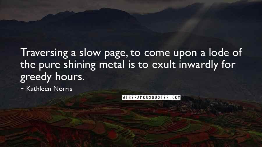 Kathleen Norris Quotes: Traversing a slow page, to come upon a lode of the pure shining metal is to exult inwardly for greedy hours.