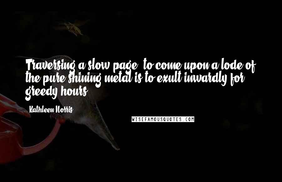 Kathleen Norris Quotes: Traversing a slow page, to come upon a lode of the pure shining metal is to exult inwardly for greedy hours.