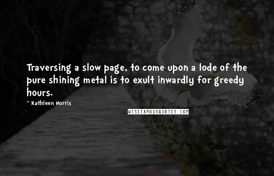 Kathleen Norris Quotes: Traversing a slow page, to come upon a lode of the pure shining metal is to exult inwardly for greedy hours.