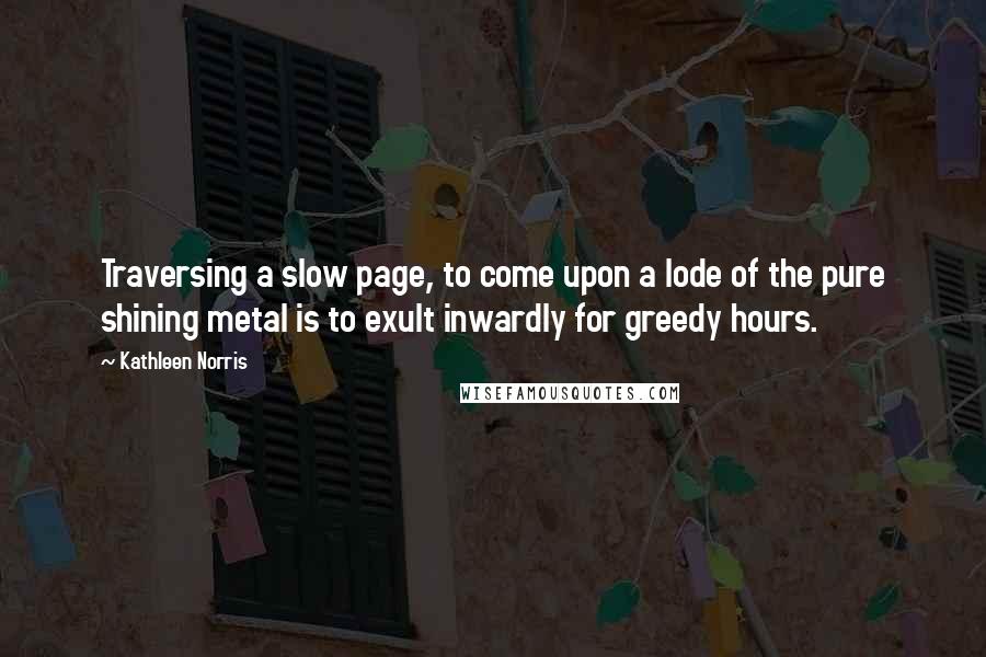 Kathleen Norris Quotes: Traversing a slow page, to come upon a lode of the pure shining metal is to exult inwardly for greedy hours.