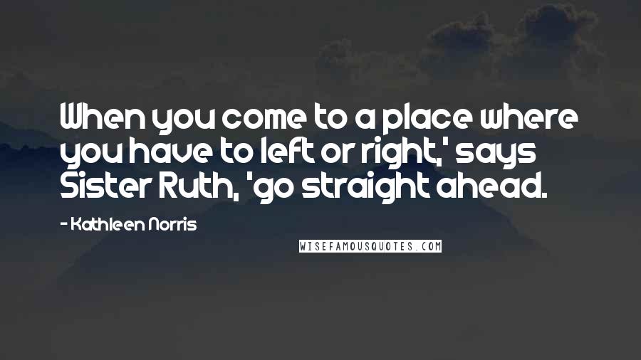 Kathleen Norris Quotes: When you come to a place where you have to left or right,' says Sister Ruth, 'go straight ahead.