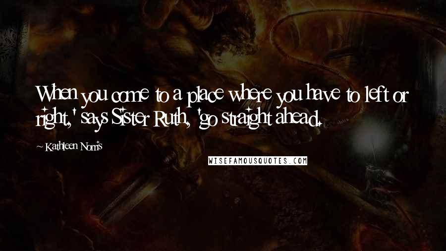 Kathleen Norris Quotes: When you come to a place where you have to left or right,' says Sister Ruth, 'go straight ahead.