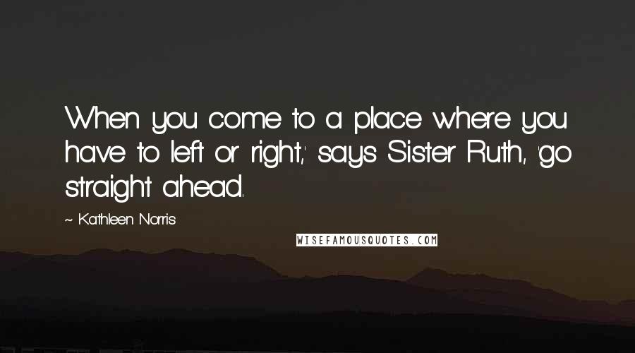 Kathleen Norris Quotes: When you come to a place where you have to left or right,' says Sister Ruth, 'go straight ahead.