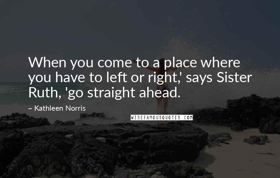 Kathleen Norris Quotes: When you come to a place where you have to left or right,' says Sister Ruth, 'go straight ahead.