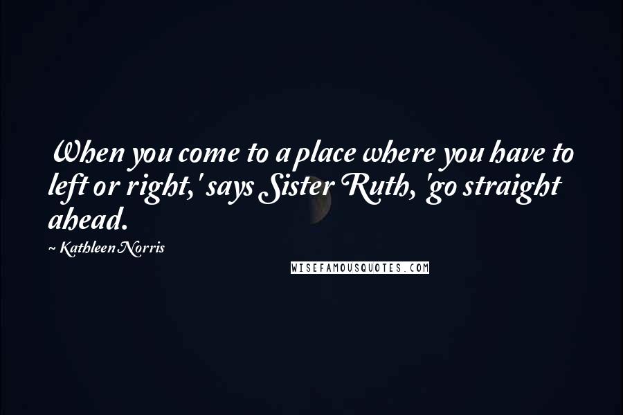 Kathleen Norris Quotes: When you come to a place where you have to left or right,' says Sister Ruth, 'go straight ahead.