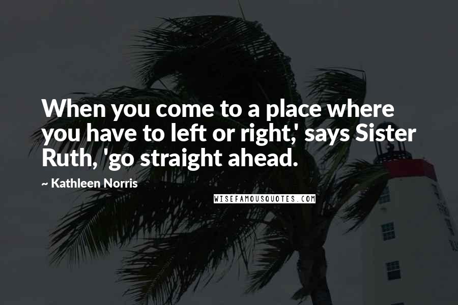 Kathleen Norris Quotes: When you come to a place where you have to left or right,' says Sister Ruth, 'go straight ahead.