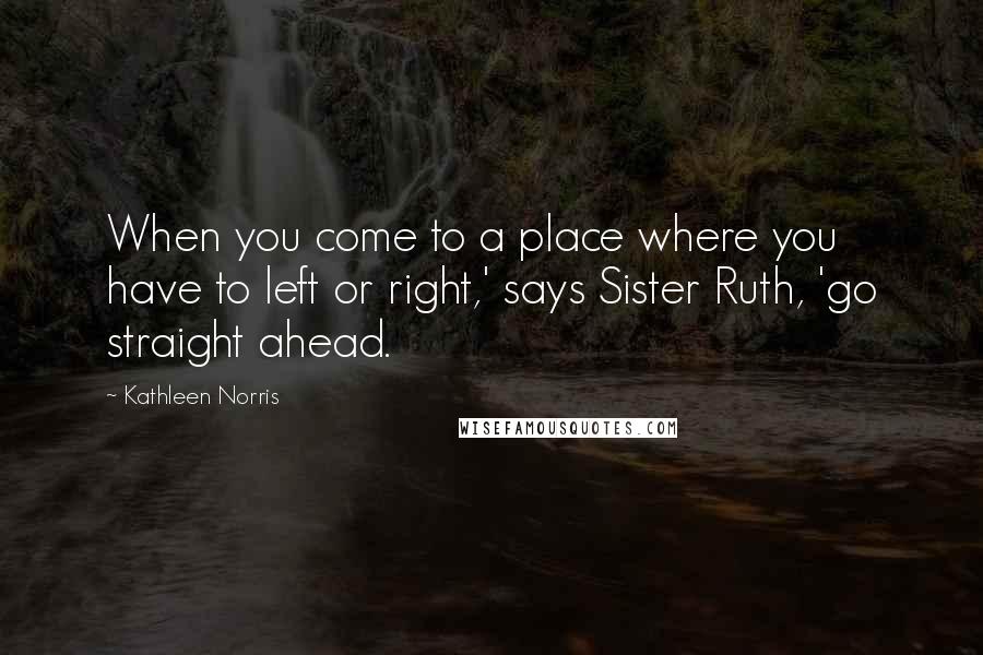 Kathleen Norris Quotes: When you come to a place where you have to left or right,' says Sister Ruth, 'go straight ahead.