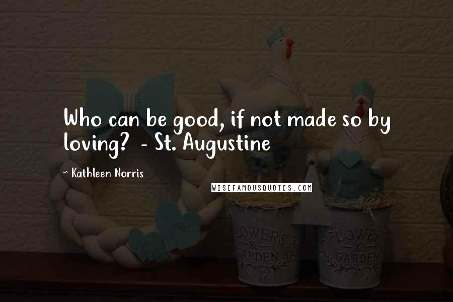 Kathleen Norris Quotes: Who can be good, if not made so by loving?  - St. Augustine