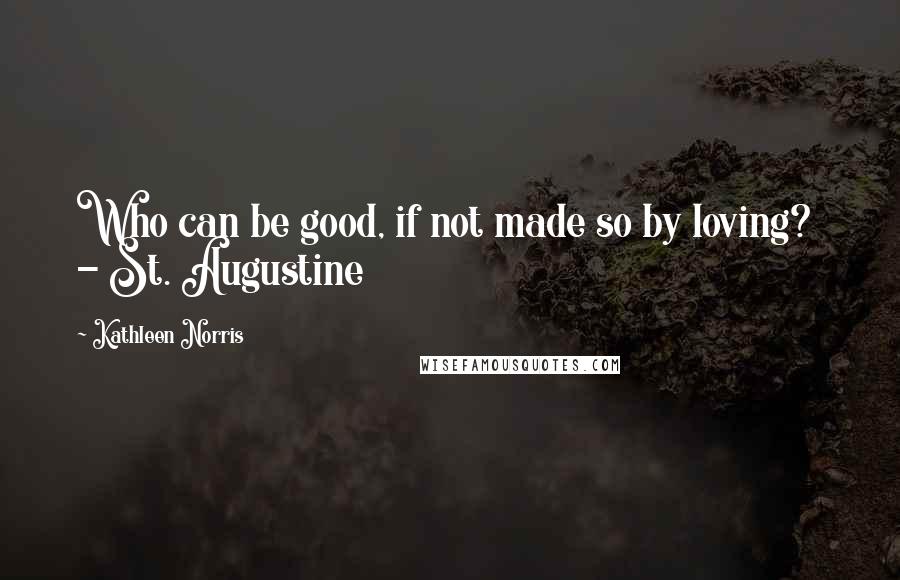 Kathleen Norris Quotes: Who can be good, if not made so by loving?  - St. Augustine