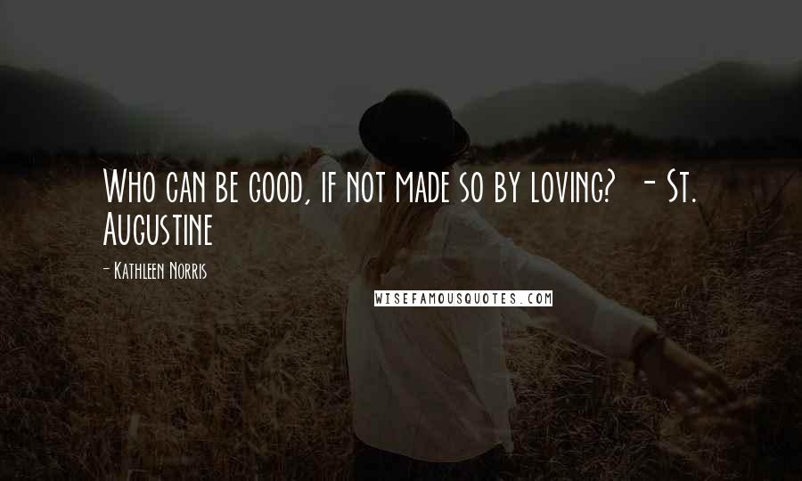 Kathleen Norris Quotes: Who can be good, if not made so by loving?  - St. Augustine