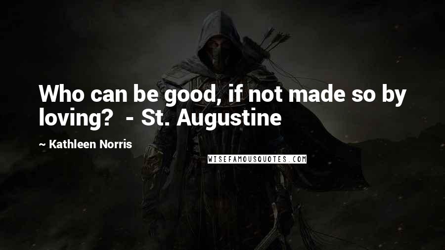 Kathleen Norris Quotes: Who can be good, if not made so by loving?  - St. Augustine