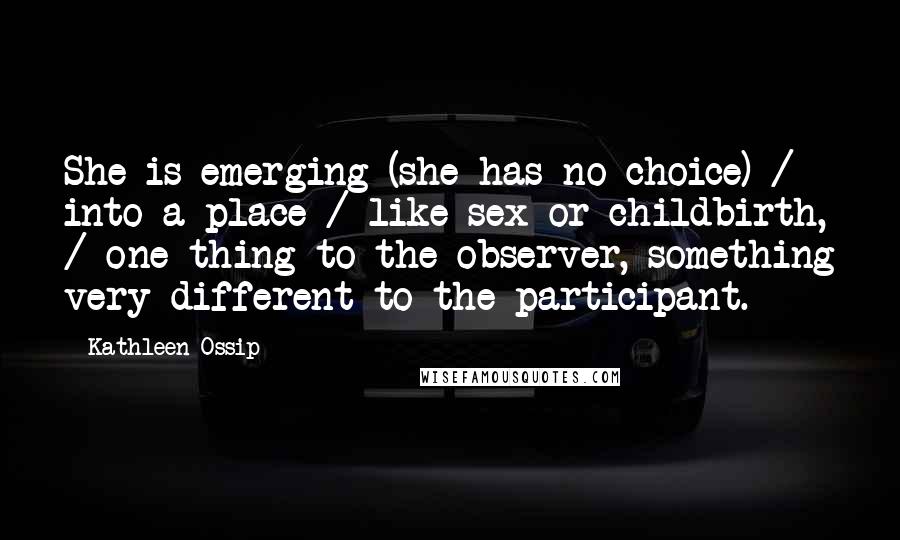 Kathleen Ossip Quotes: She is emerging (she has no choice) / into a place / like sex or childbirth, / one thing to the observer, something very different to the participant.
