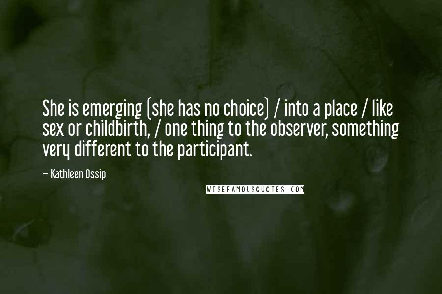 Kathleen Ossip Quotes: She is emerging (she has no choice) / into a place / like sex or childbirth, / one thing to the observer, something very different to the participant.