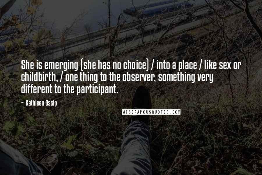 Kathleen Ossip Quotes: She is emerging (she has no choice) / into a place / like sex or childbirth, / one thing to the observer, something very different to the participant.