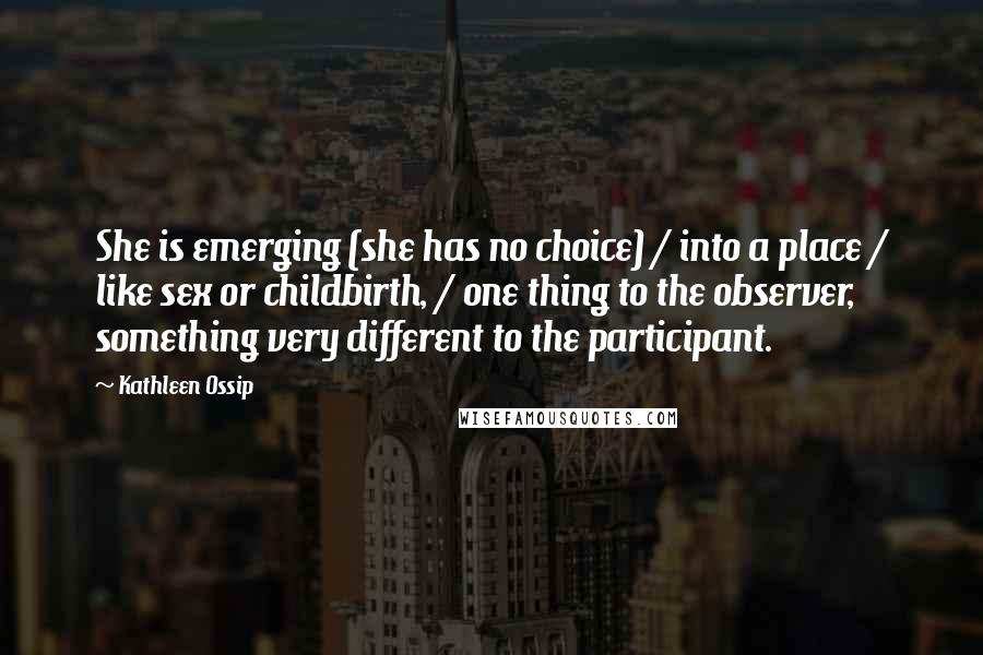 Kathleen Ossip Quotes: She is emerging (she has no choice) / into a place / like sex or childbirth, / one thing to the observer, something very different to the participant.