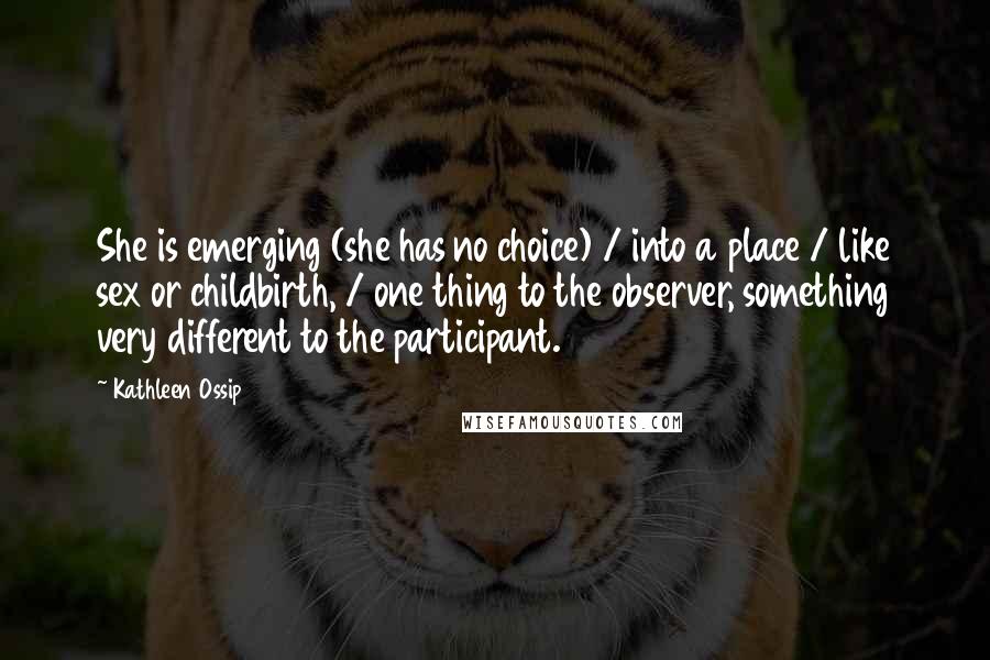 Kathleen Ossip Quotes: She is emerging (she has no choice) / into a place / like sex or childbirth, / one thing to the observer, something very different to the participant.