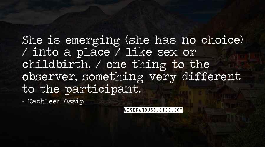 Kathleen Ossip Quotes: She is emerging (she has no choice) / into a place / like sex or childbirth, / one thing to the observer, something very different to the participant.
