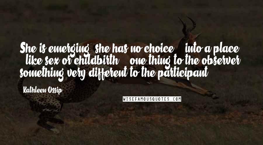 Kathleen Ossip Quotes: She is emerging (she has no choice) / into a place / like sex or childbirth, / one thing to the observer, something very different to the participant.