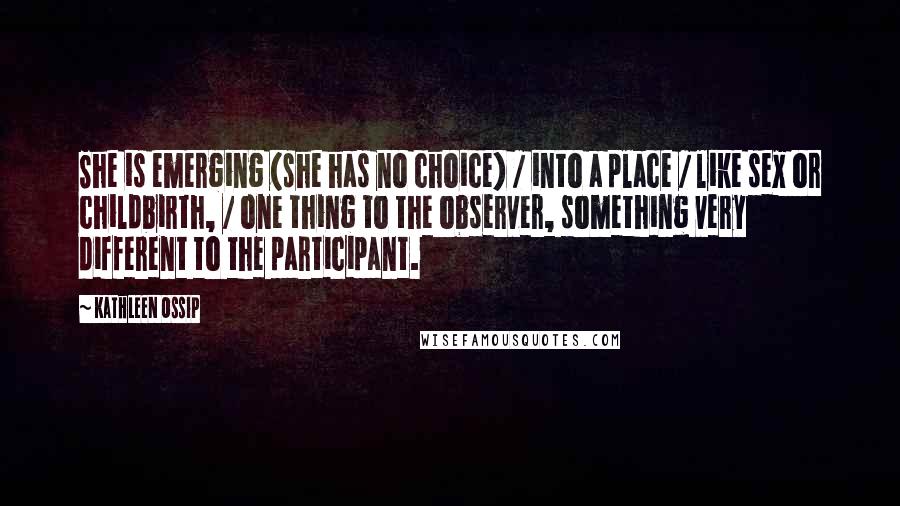 Kathleen Ossip Quotes: She is emerging (she has no choice) / into a place / like sex or childbirth, / one thing to the observer, something very different to the participant.
