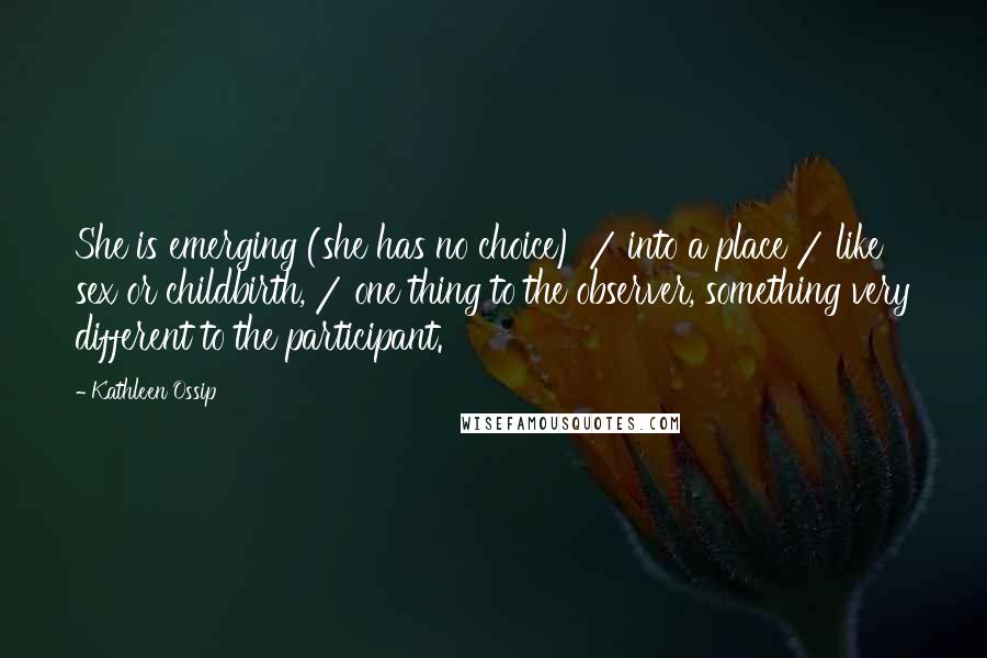 Kathleen Ossip Quotes: She is emerging (she has no choice) / into a place / like sex or childbirth, / one thing to the observer, something very different to the participant.