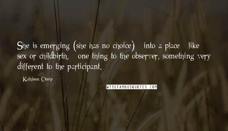 Kathleen Ossip Quotes: She is emerging (she has no choice) / into a place / like sex or childbirth, / one thing to the observer, something very different to the participant.