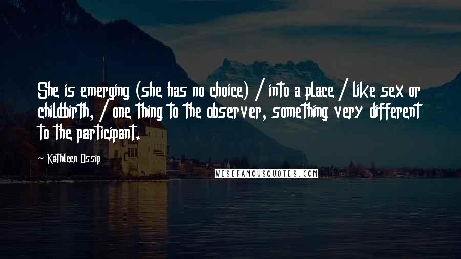 Kathleen Ossip Quotes: She is emerging (she has no choice) / into a place / like sex or childbirth, / one thing to the observer, something very different to the participant.