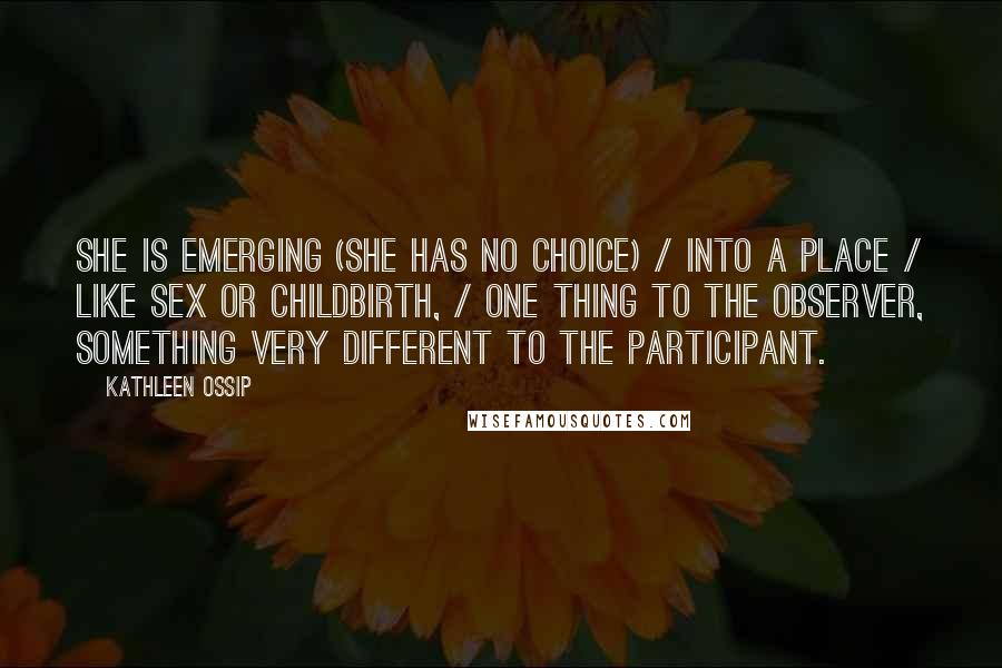 Kathleen Ossip Quotes: She is emerging (she has no choice) / into a place / like sex or childbirth, / one thing to the observer, something very different to the participant.