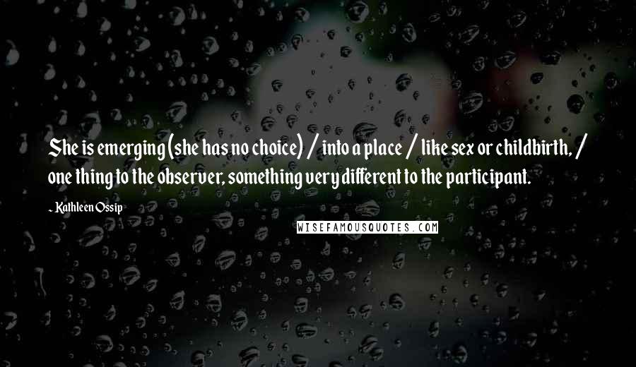 Kathleen Ossip Quotes: She is emerging (she has no choice) / into a place / like sex or childbirth, / one thing to the observer, something very different to the participant.