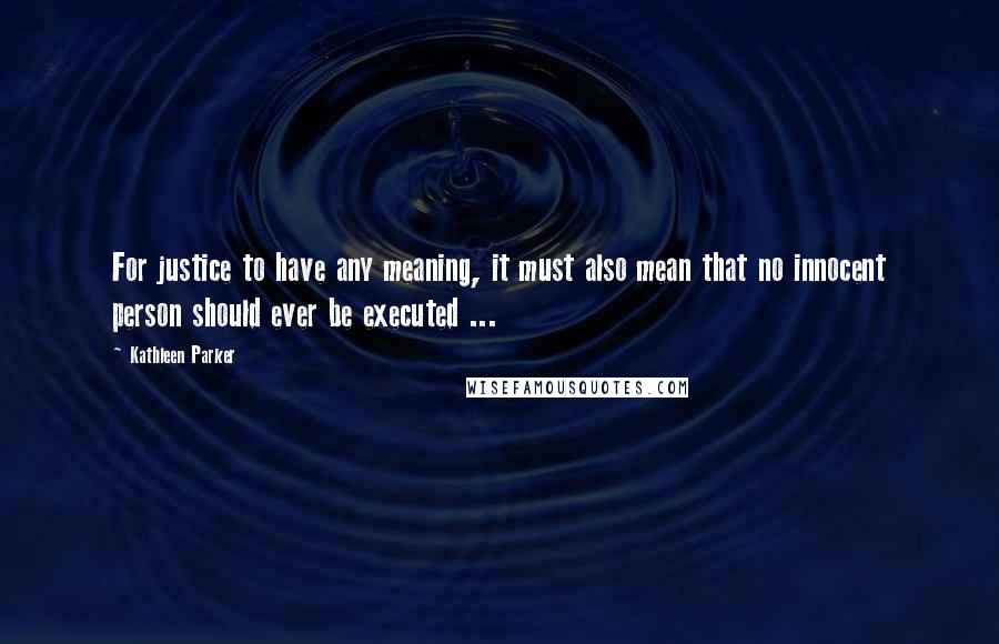Kathleen Parker Quotes: For justice to have any meaning, it must also mean that no innocent person should ever be executed ...