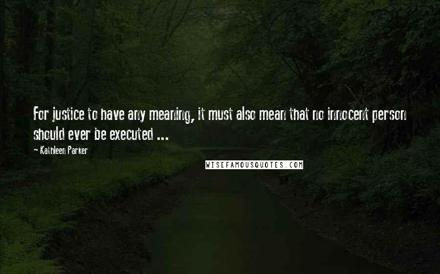 Kathleen Parker Quotes: For justice to have any meaning, it must also mean that no innocent person should ever be executed ...