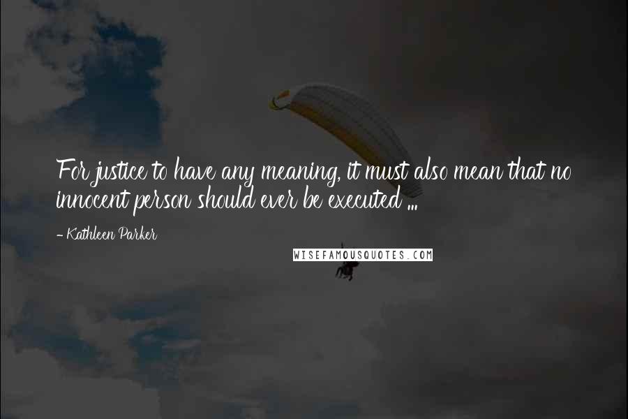 Kathleen Parker Quotes: For justice to have any meaning, it must also mean that no innocent person should ever be executed ...