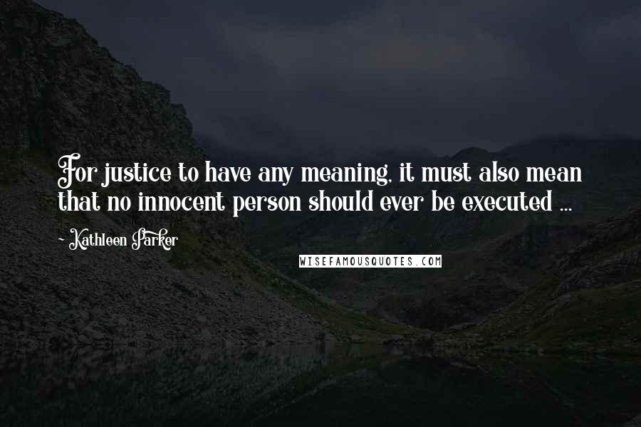 Kathleen Parker Quotes: For justice to have any meaning, it must also mean that no innocent person should ever be executed ...