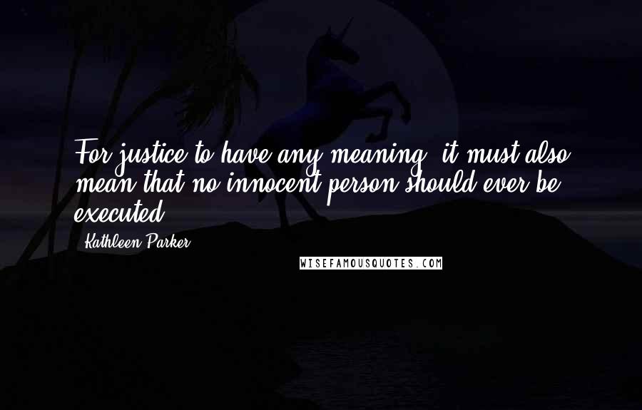 Kathleen Parker Quotes: For justice to have any meaning, it must also mean that no innocent person should ever be executed ...