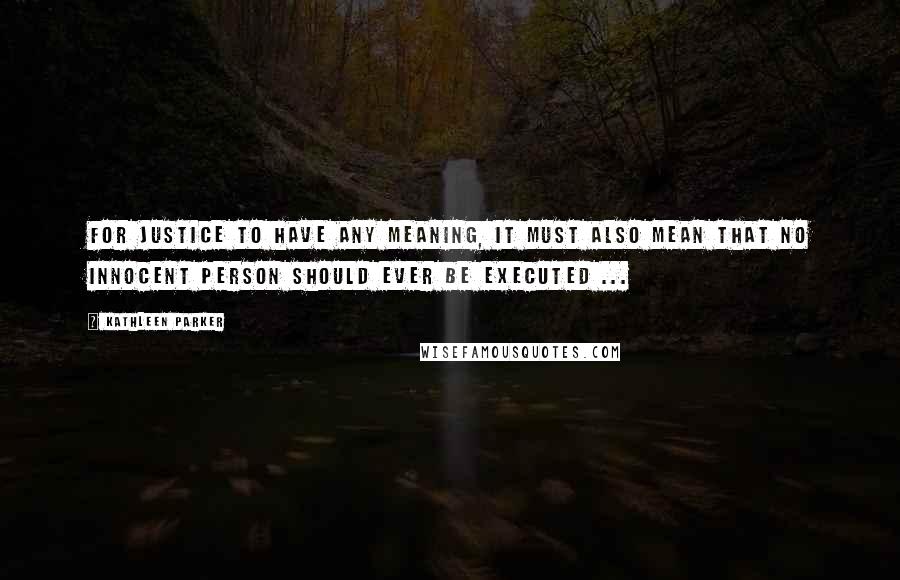 Kathleen Parker Quotes: For justice to have any meaning, it must also mean that no innocent person should ever be executed ...