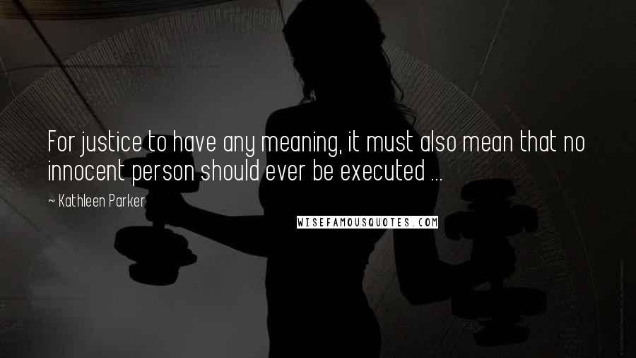 Kathleen Parker Quotes: For justice to have any meaning, it must also mean that no innocent person should ever be executed ...