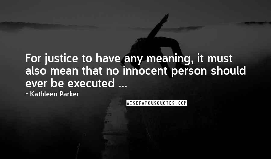 Kathleen Parker Quotes: For justice to have any meaning, it must also mean that no innocent person should ever be executed ...