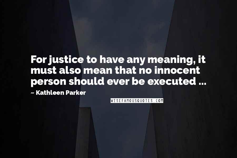 Kathleen Parker Quotes: For justice to have any meaning, it must also mean that no innocent person should ever be executed ...