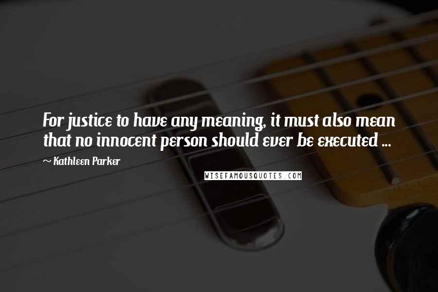 Kathleen Parker Quotes: For justice to have any meaning, it must also mean that no innocent person should ever be executed ...