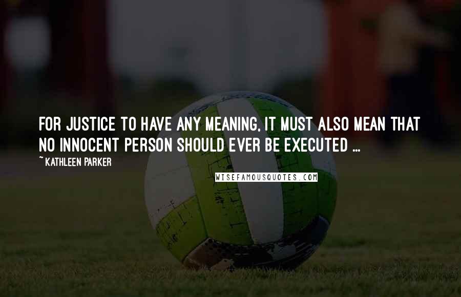 Kathleen Parker Quotes: For justice to have any meaning, it must also mean that no innocent person should ever be executed ...